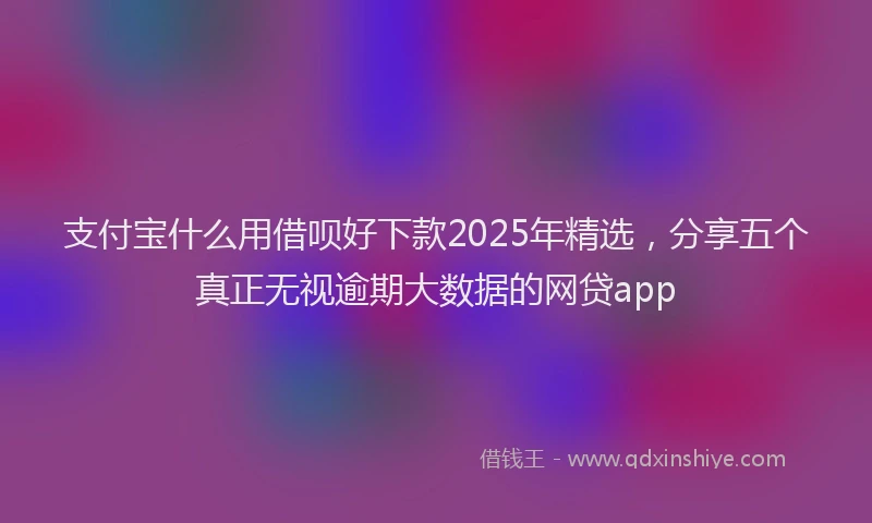 支付宝什么用借呗好下款2025年精选，分享五个真正无视逾期大数据的网贷app