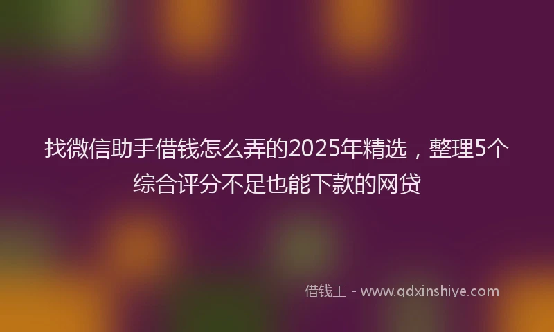 找微信助手借钱怎么弄的2025年精选，整理5个综合评分不足也能下款的网贷