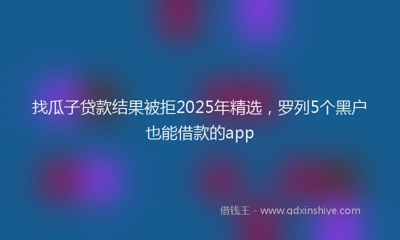 找瓜子贷款结果被拒2025年精选，罗列5个黑户也能借款的app