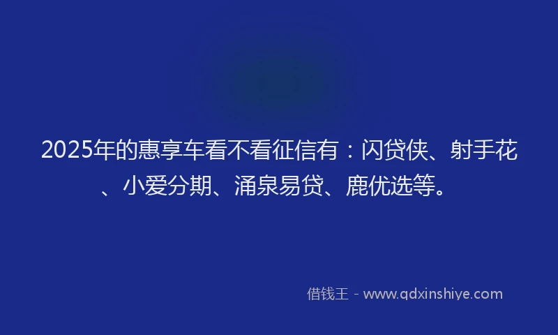 2025年的惠享车看不看征信有：闪贷侠、射手花、小爱分期、涌泉易贷、鹿优选等。