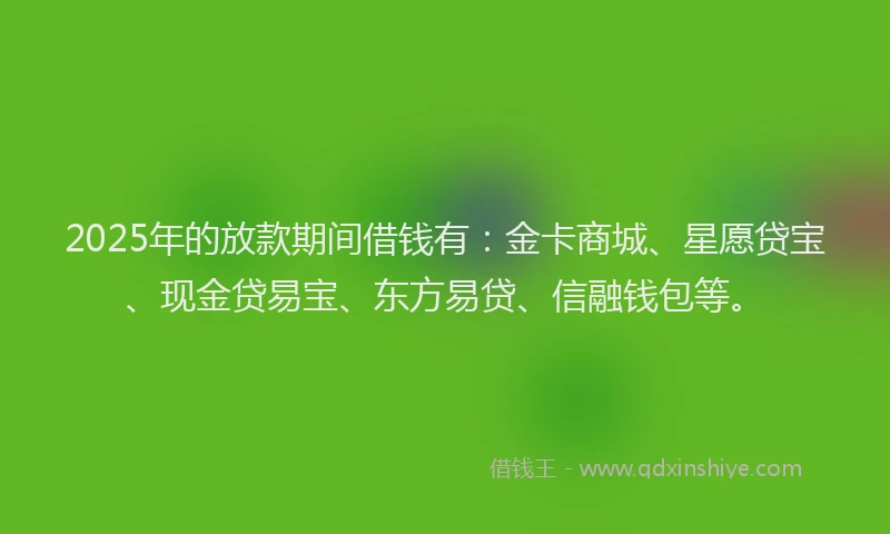 2025年的放款期间借钱有：金卡商城、星愿贷宝、现金贷易宝、东方易贷、信融钱包等。