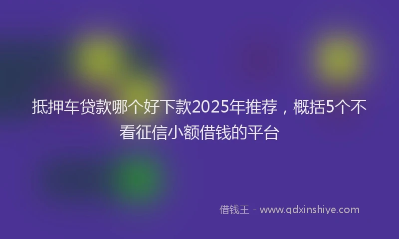 抵押车贷款哪个好下款2025年推荐，概括5个不看征信小额借钱的平台