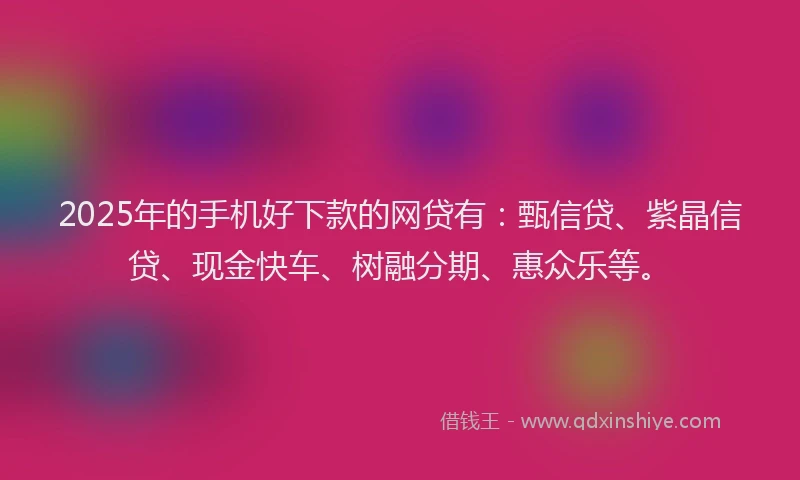 2025年的手机好下款的网贷有：甄信贷、紫晶信贷、现金快车、树融分期、惠众乐等。