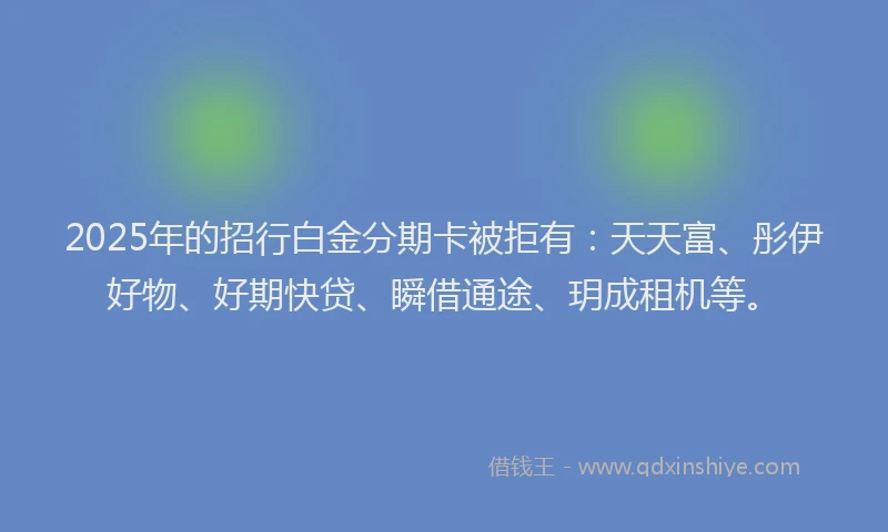 2025年的招行白金分期卡被拒有：天天富、彤伊好物、好期快贷、瞬借通途、玥成租机等。