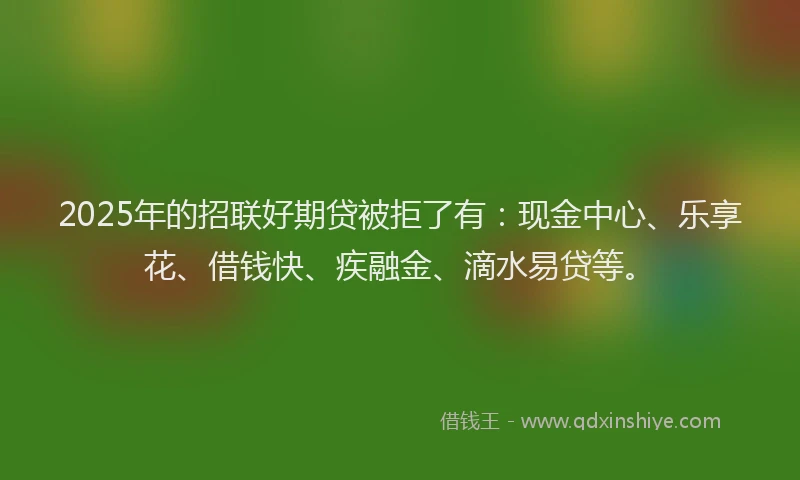 2025年的招联好期贷被拒了有：现金中心、乐享花、借钱快、疾融金、滴水易贷等。