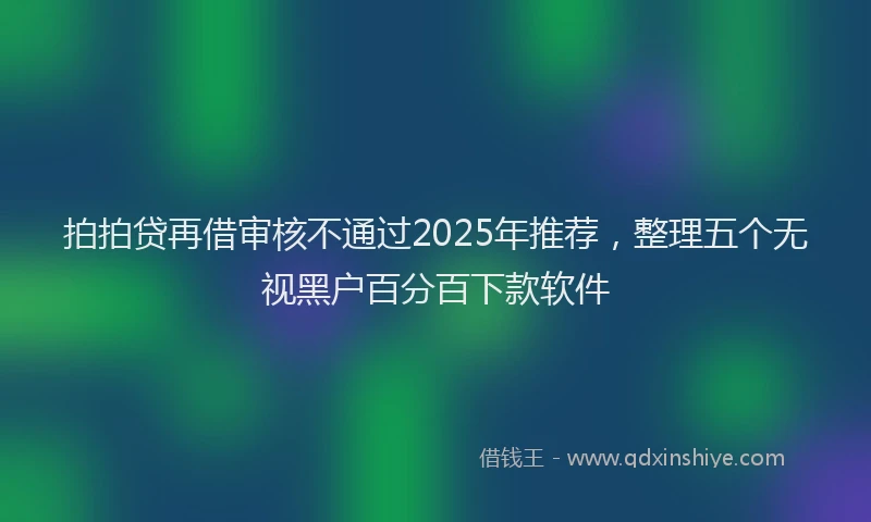 拍拍贷再借审核不通过2025年推荐，整理五个无视黑户百分百下款软件