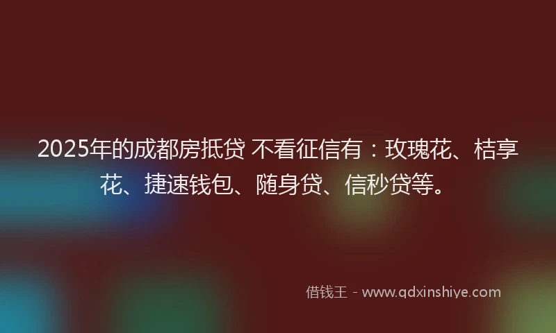 2025年的成都房抵贷 不看征信有：玫瑰花、桔享花、捷速钱包、随身贷、信秒贷等。