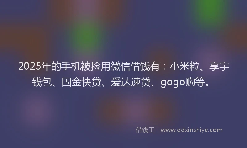 2025年的手机被捡用微信借钱有：小米粒、享宇钱包、固金快贷、爱达速贷、gogo购等。