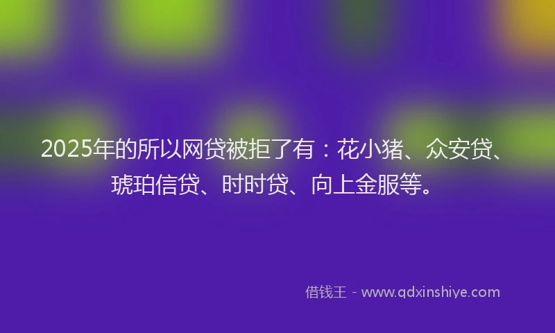 2025年的所以网贷被拒了有：花小猪、众安贷、琥珀信贷、时时贷、向上金服等。