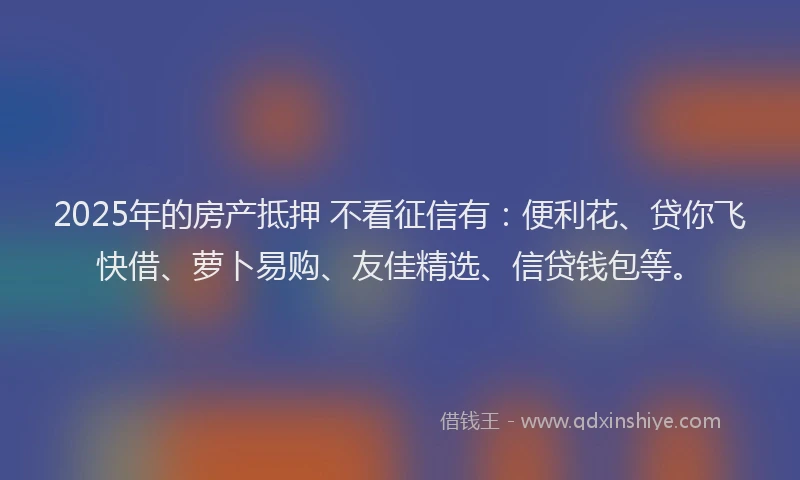 2025年的房产抵押 不看征信有：便利花、贷你飞快借、萝卜易购、友佳精选、信贷钱包等。