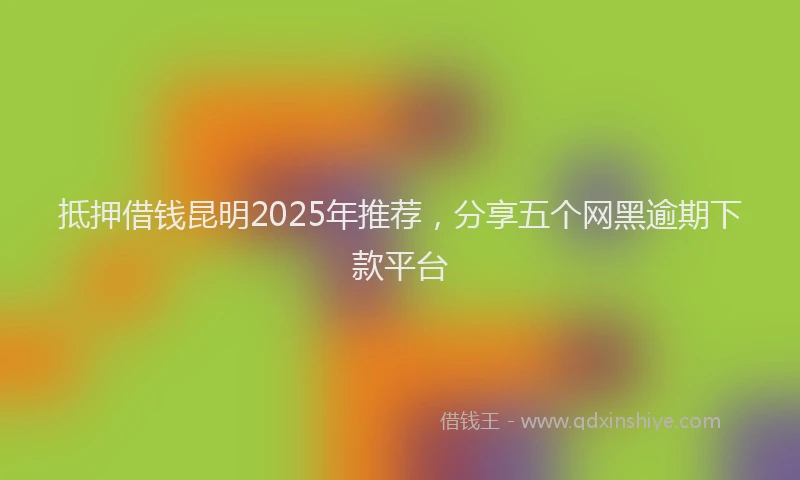 抵押借钱昆明2025年推荐，分享五个网黑逾期下款平台