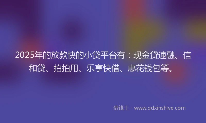 2025年的放款快的小贷平台有：现金贷速融、信和贷、拍拍用、乐享快借、惠花钱包等。