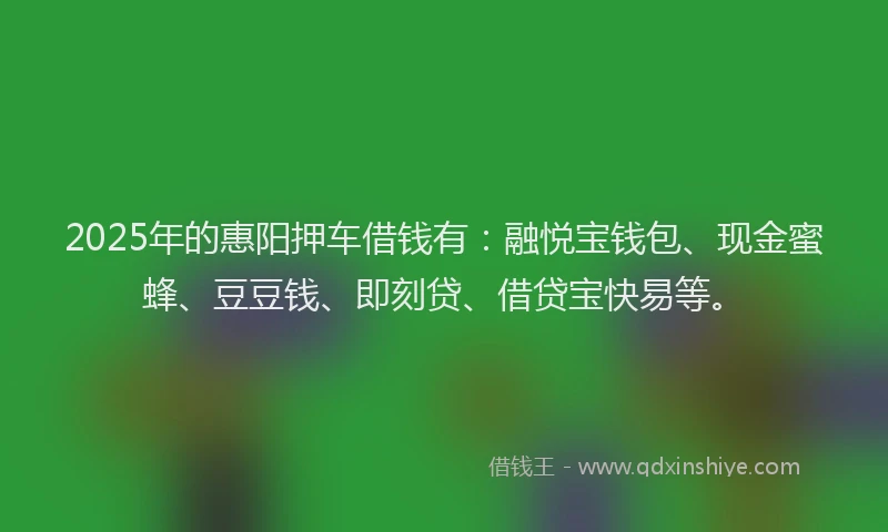 2025年的惠阳押车借钱有：融悦宝钱包、现金蜜蜂、豆豆钱、即刻贷、借贷宝快易等。