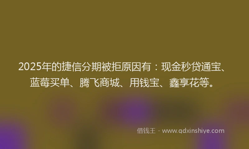 2025年的捷信分期被拒原因有：现金秒贷通宝、蓝莓买单、腾飞商城、用钱宝、鑫享花等。