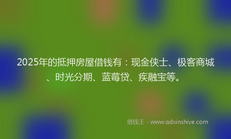 2025年的抵押房屋借钱有：现金侠士、极客商城、时光分期、蓝莓贷、疾融宝等。