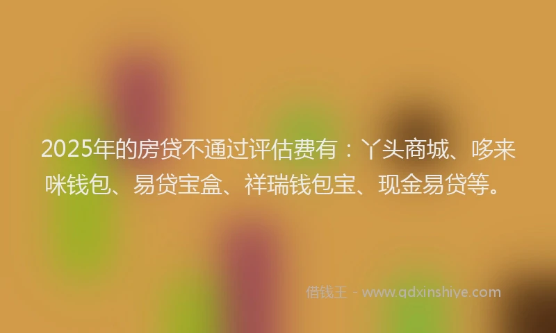 2025年的房贷不通过评估费有：丫头商城、哆来咪钱包、易贷宝盒、祥瑞钱包宝、现金易贷等。