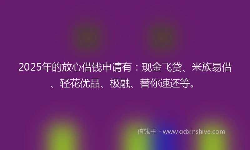 2025年的放心借钱申请有：现金飞贷、米族易借、轻花优品、极融、替你速还等。