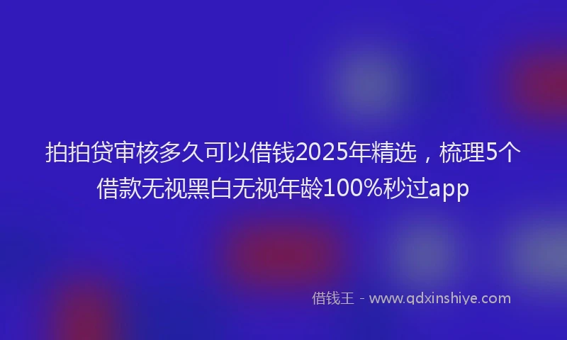 拍拍贷审核多久可以借钱2025年精选，梳理5个借款无视黑白无视年龄100%秒过app