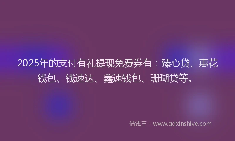 2025年的支付有礼提现免费券有：臻心贷、惠花钱包、钱速达、鑫速钱包、珊瑚贷等。