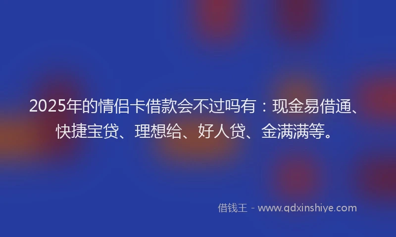 2025年的情侣卡借款会不过吗有：现金易借通、快捷宝贷、理想给、好人贷、金满满等。