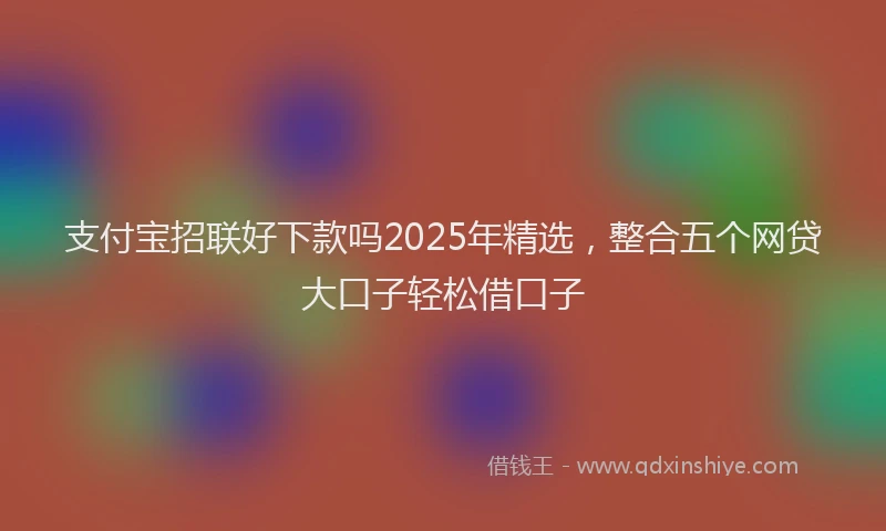 支付宝招联好下款吗2025年精选，整合五个网贷大口子轻松借口子