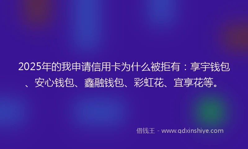 2025年的我申请信用卡为什么被拒有：享宇钱包、安心钱包、鑫融钱包、彩虹花、宜享花等。