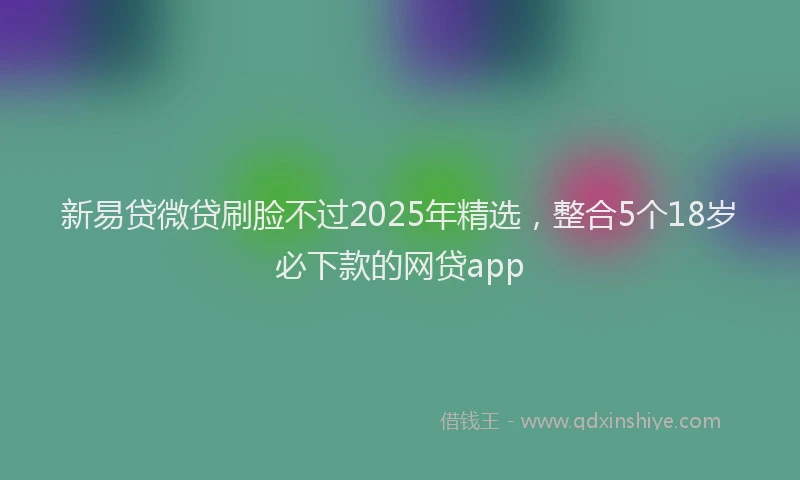 新易贷微贷刷脸不过2025年精选，整合5个18岁必下款的网贷app
