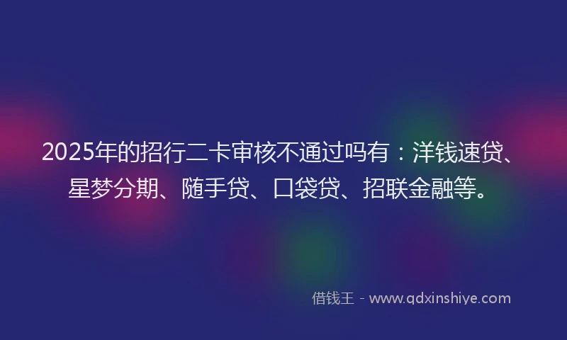 2025年的招行二卡审核不通过吗有：洋钱速贷、星梦分期、随手贷、口袋贷、招联金融等。
