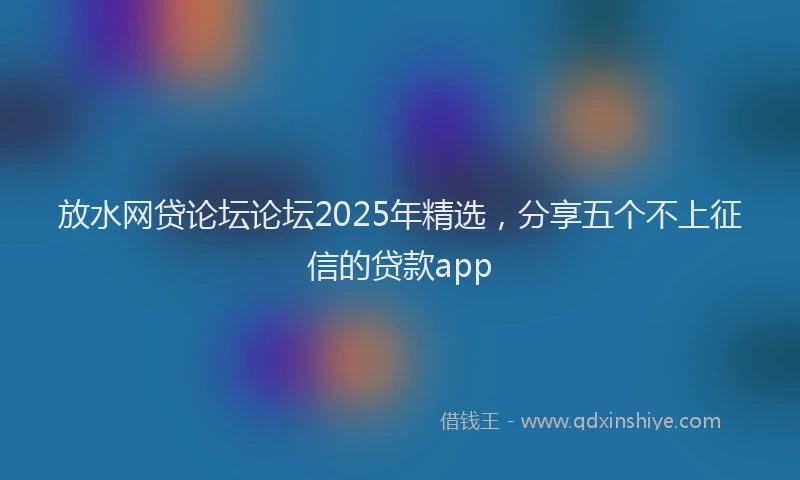 放水网贷论坛论坛2025年精选，分享五个不上征信的贷款app