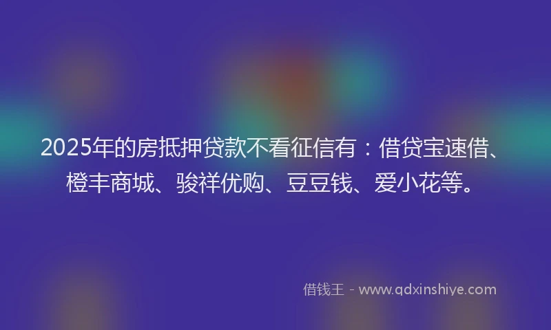 2025年的房抵押贷款不看征信有：借贷宝速借、橙丰商城、骏祥优购、豆豆钱、爱小花等。