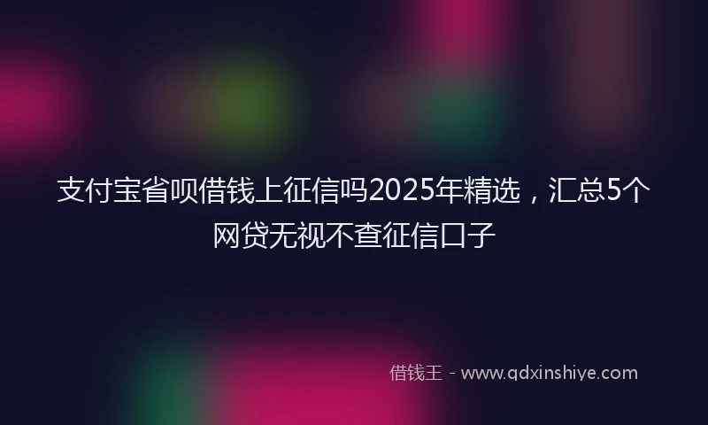 支付宝省呗借钱上征信吗2025年精选，汇总5个网贷无视不查征信口子