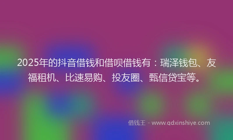 2025年的抖音借钱和借呗借钱有：瑞泽钱包、友福租机、比速易购、投友圈、甄信贷宝等。