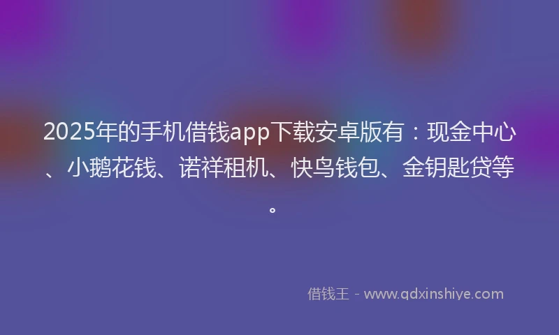 2025年的手机借钱app下载安卓版有：现金中心、小鹅花钱、诺祥租机、快鸟钱包、金钥匙贷等。