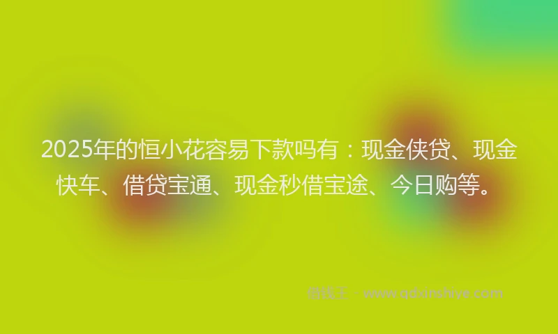 2025年的恒小花容易下款吗有：现金侠贷、现金快车、借贷宝通、现金秒借宝途、今日购等。