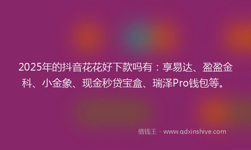 2025年的抖音花花好下款吗有：享易达、盈盈金科、小金象、现金秒贷宝盒、瑞泽Pro钱包等。