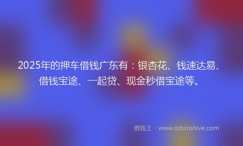 2025年的押车借钱广东有：银杏花、钱速达易、借钱宝途、一起贷、现金秒借宝途等。