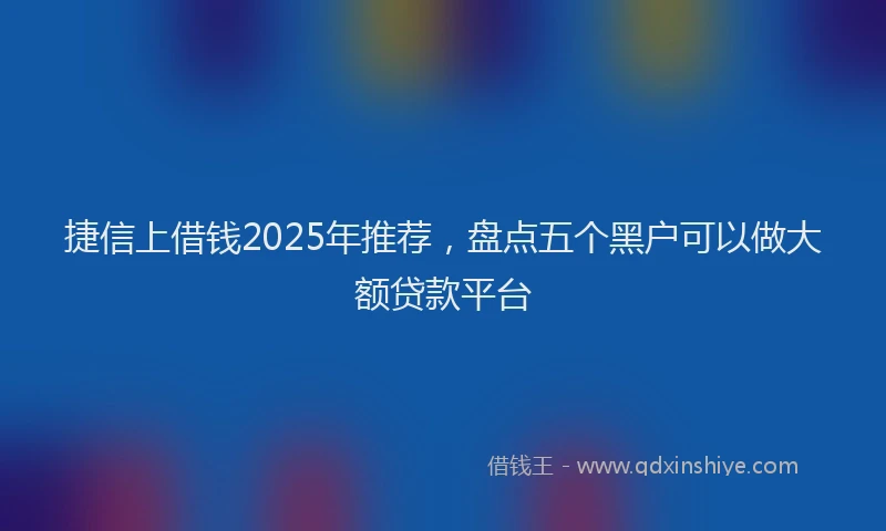 捷信上借钱2025年推荐,盘点五个黑户可以做大额贷款平台