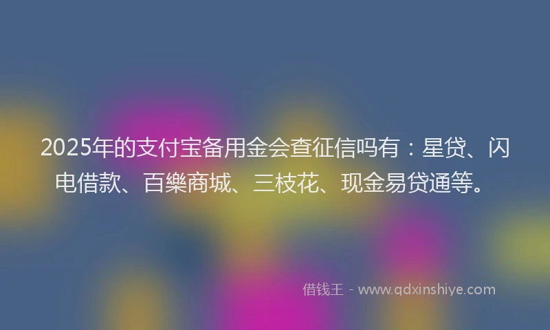 2025年的支付宝备用金会查征信吗有：星贷、闪电借款、百樂商城、三枝花、现金易贷通等。