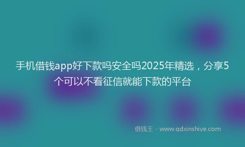 手机借钱app好下款吗安全吗2025年精选，分享5个可以不看征信就能下款的平台