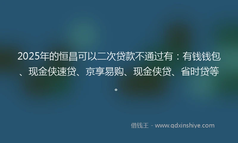 2025年的恒昌可以二次贷款不通过有：有钱钱包、现金侠速贷、京享易购、现金侠贷、省时贷等。