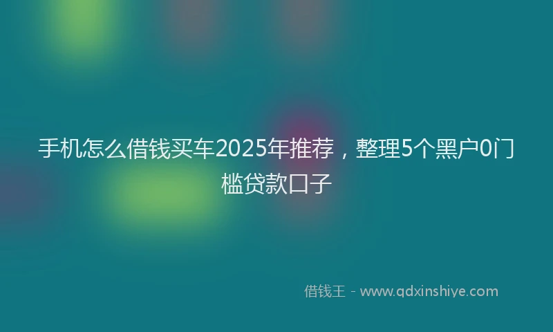 手机怎么借钱买车2025年推荐，整理5个黑户0门槛贷款口子