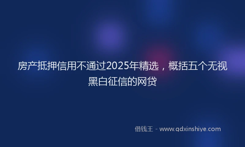房产抵押信用不通过2025年精选，概括五个无视黑白征信的网贷