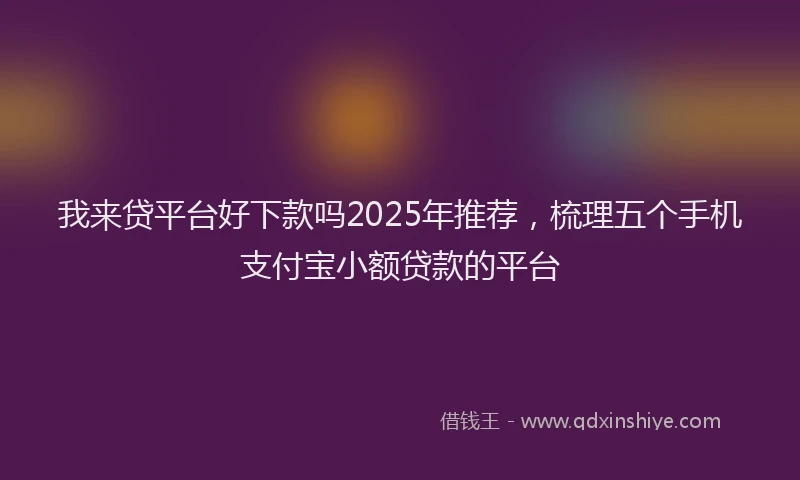 我来贷平台好下款吗2025年推荐，梳理五个手机支付宝小额贷款的平台