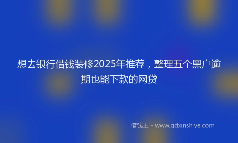 想去银行借钱装修2025年推荐，整理五个黑户逾期也能下款的网贷