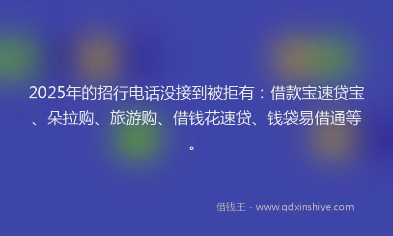 2025年的招行电话没接到被拒有：借款宝速贷宝、朵拉购、旅游购、借钱花速贷、钱袋易借通等。