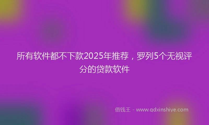 所有软件都不下款2025年推荐，罗列5个无视评分的贷款软件