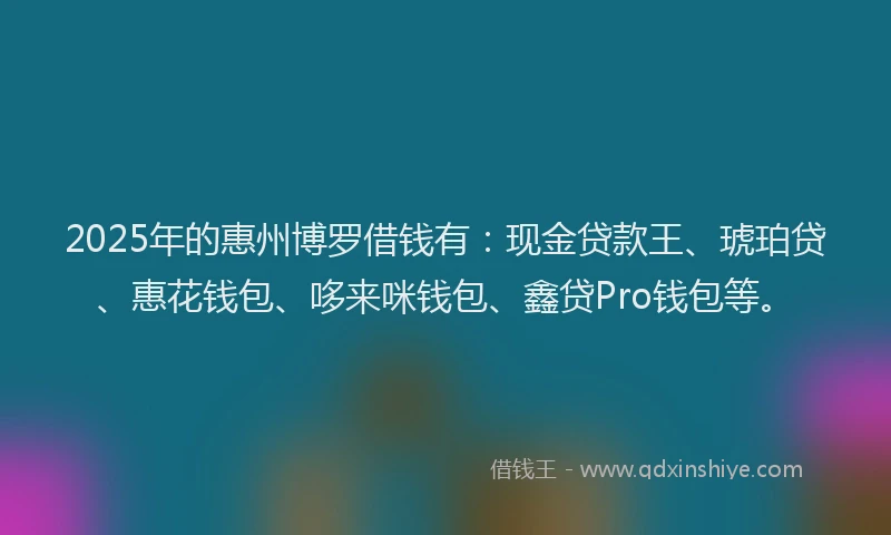 2025年的惠州博罗借钱有：现金贷款王、琥珀贷、惠花钱包、哆来咪钱包、鑫贷Pro钱包等。