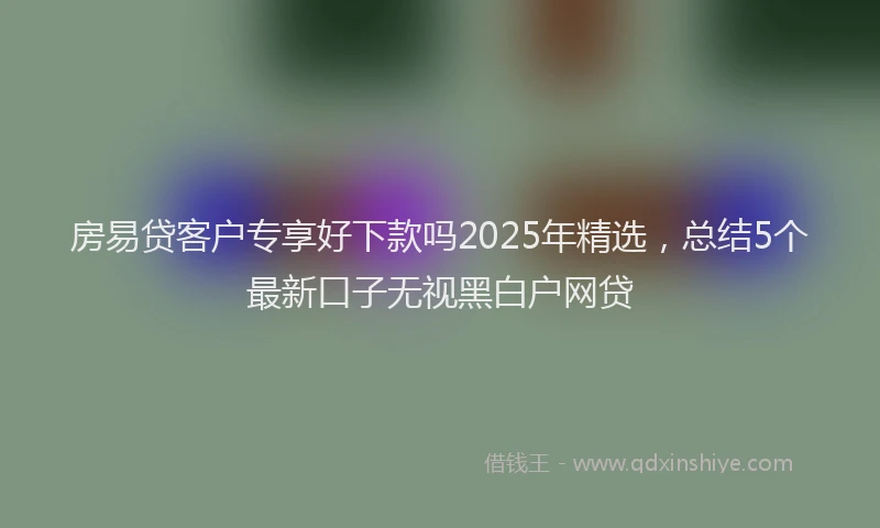房易贷客户专享好下款吗2025年精选，总结5个最新口子无视黑白户网贷
