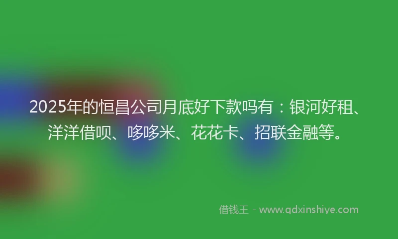 2025年的恒昌公司月底好下款吗有：银河好租、洋洋借呗、哆哆米、花花卡、招联金融等。