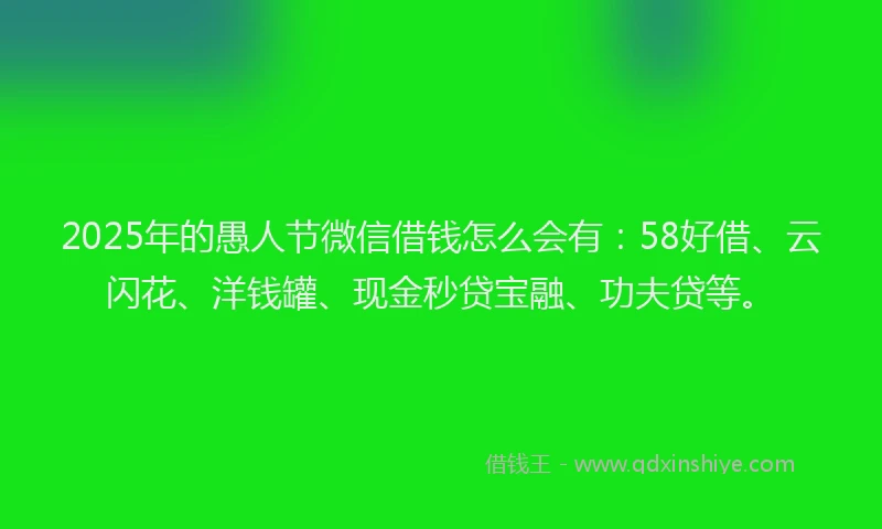 2025年的愚人节微信借钱怎么会有：58好借、云闪花、洋钱罐、现金秒贷宝融、功夫贷等。